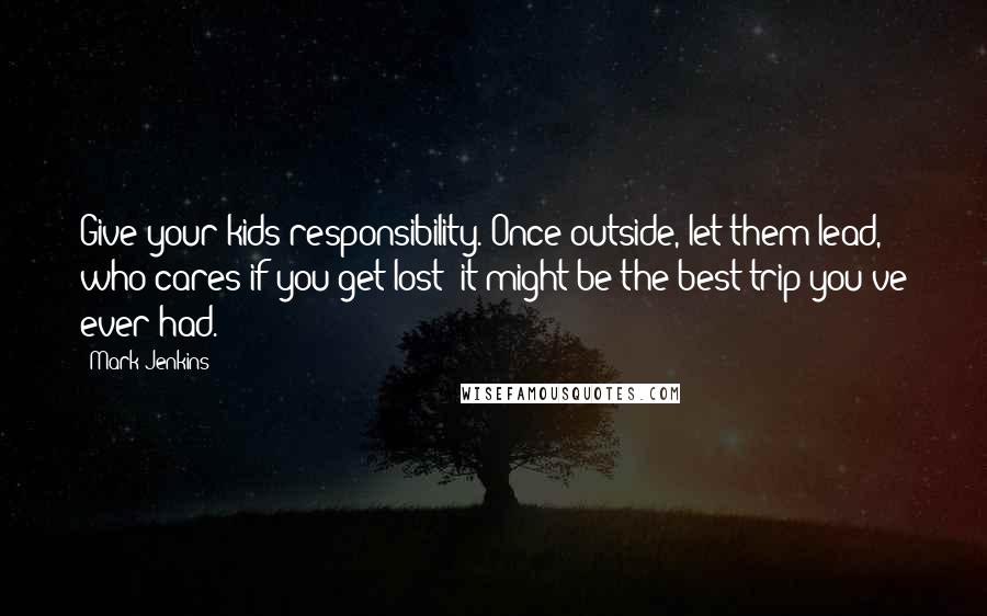 Mark Jenkins Quotes: Give your kids responsibility. Once outside, let them lead, who cares if you get lost; it might be the best trip you've ever had.