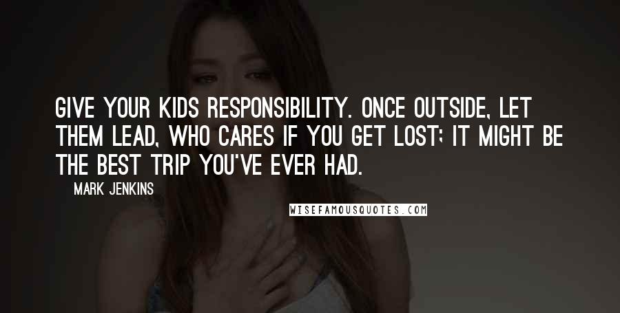 Mark Jenkins Quotes: Give your kids responsibility. Once outside, let them lead, who cares if you get lost; it might be the best trip you've ever had.