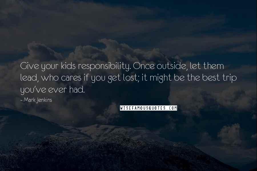 Mark Jenkins Quotes: Give your kids responsibility. Once outside, let them lead, who cares if you get lost; it might be the best trip you've ever had.