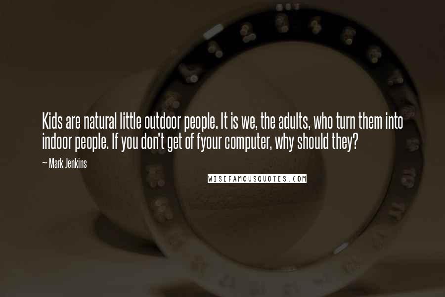 Mark Jenkins Quotes: Kids are natural little outdoor people. It is we, the adults, who turn them into indoor people. If you don't get of fyour computer, why should they?