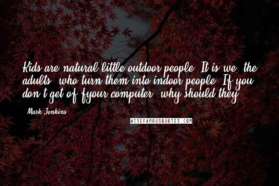 Mark Jenkins Quotes: Kids are natural little outdoor people. It is we, the adults, who turn them into indoor people. If you don't get of fyour computer, why should they?