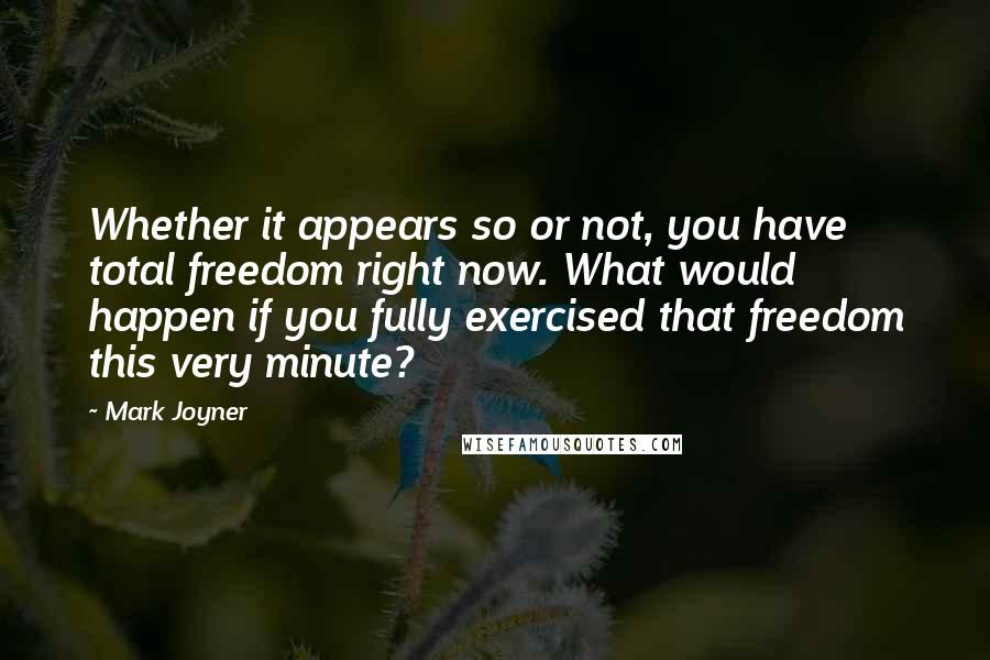 Mark Joyner Quotes: Whether it appears so or not, you have total freedom right now. What would happen if you fully exercised that freedom this very minute?