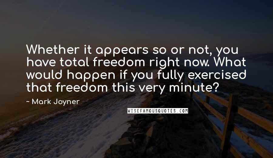 Mark Joyner Quotes: Whether it appears so or not, you have total freedom right now. What would happen if you fully exercised that freedom this very minute?