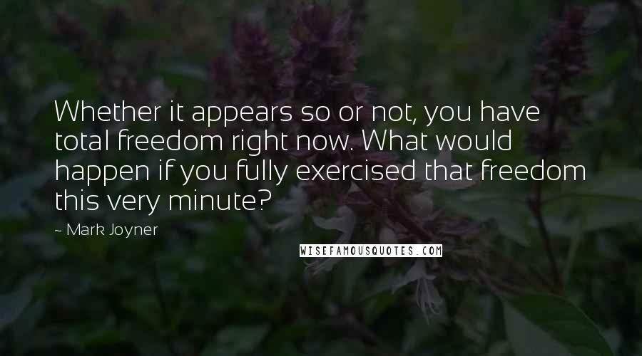 Mark Joyner Quotes: Whether it appears so or not, you have total freedom right now. What would happen if you fully exercised that freedom this very minute?