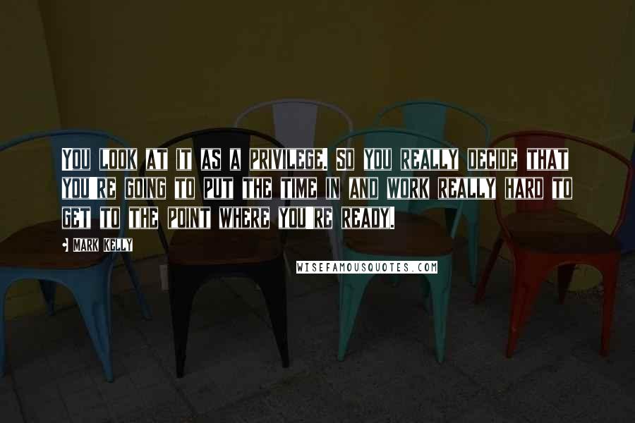 Mark Kelly Quotes: You look at it as a privilege. So you really decide that you're going to put the time in and work really hard to get to the point where you're ready.