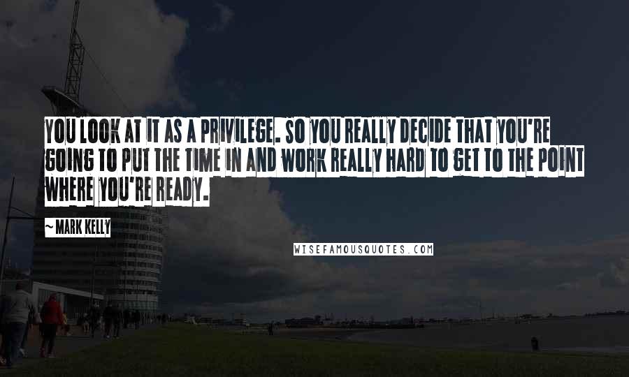 Mark Kelly Quotes: You look at it as a privilege. So you really decide that you're going to put the time in and work really hard to get to the point where you're ready.