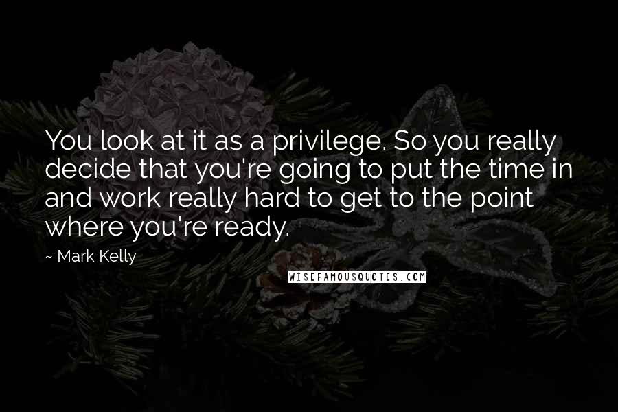 Mark Kelly Quotes: You look at it as a privilege. So you really decide that you're going to put the time in and work really hard to get to the point where you're ready.