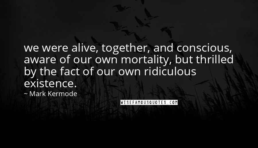 Mark Kermode Quotes: we were alive, together, and conscious, aware of our own mortality, but thrilled by the fact of our own ridiculous existence.
