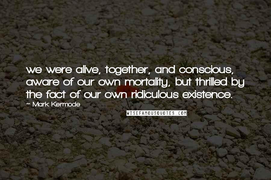 Mark Kermode Quotes: we were alive, together, and conscious, aware of our own mortality, but thrilled by the fact of our own ridiculous existence.