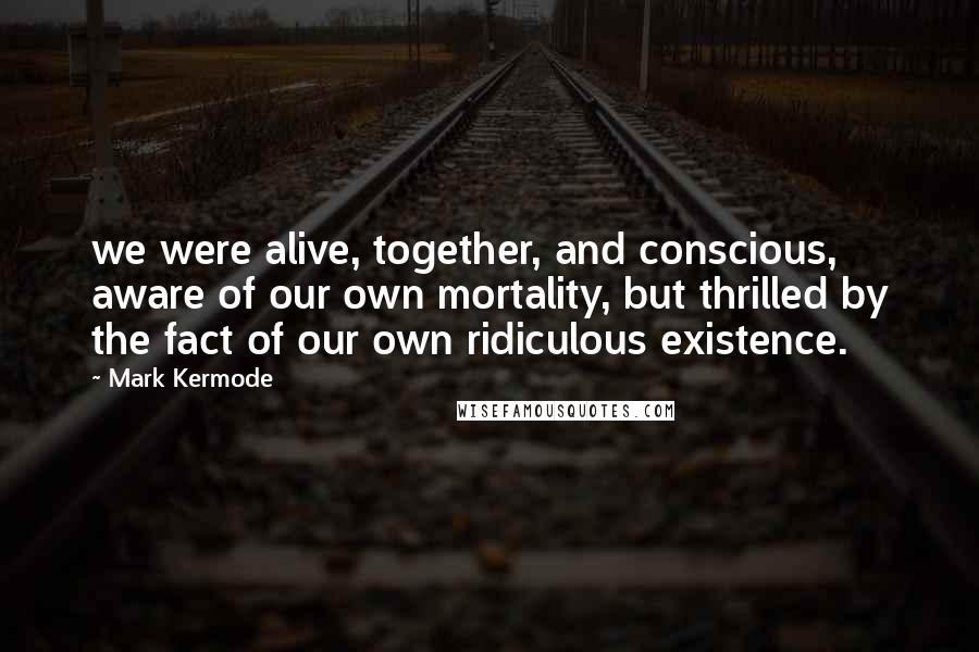 Mark Kermode Quotes: we were alive, together, and conscious, aware of our own mortality, but thrilled by the fact of our own ridiculous existence.