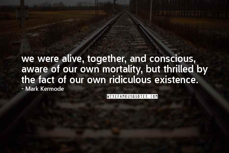 Mark Kermode Quotes: we were alive, together, and conscious, aware of our own mortality, but thrilled by the fact of our own ridiculous existence.