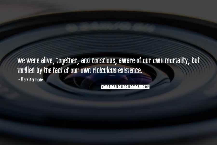 Mark Kermode Quotes: we were alive, together, and conscious, aware of our own mortality, but thrilled by the fact of our own ridiculous existence.