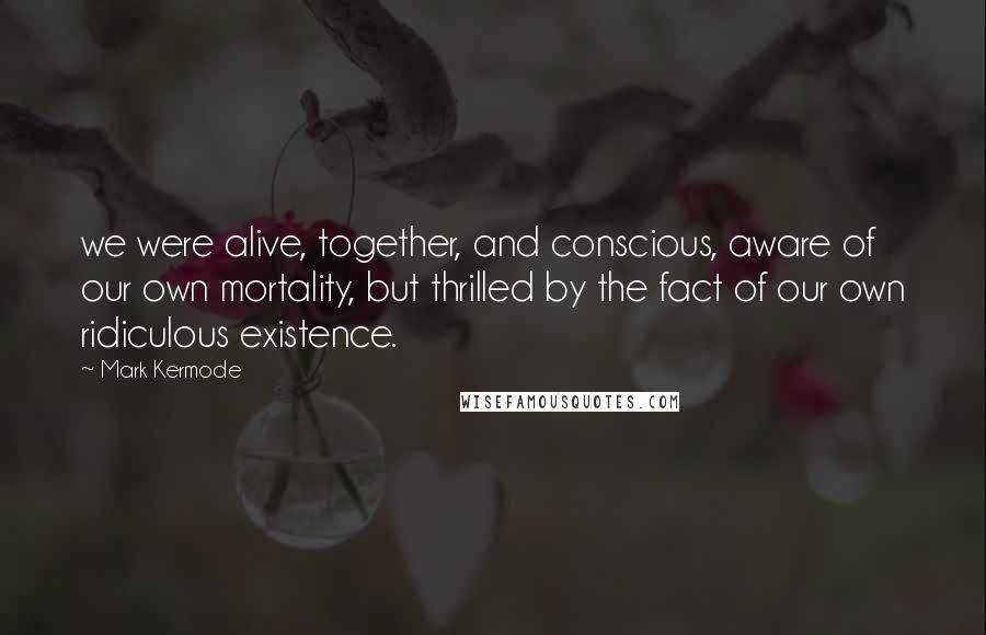 Mark Kermode Quotes: we were alive, together, and conscious, aware of our own mortality, but thrilled by the fact of our own ridiculous existence.