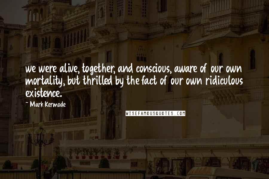 Mark Kermode Quotes: we were alive, together, and conscious, aware of our own mortality, but thrilled by the fact of our own ridiculous existence.