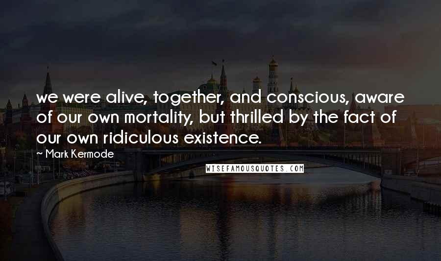 Mark Kermode Quotes: we were alive, together, and conscious, aware of our own mortality, but thrilled by the fact of our own ridiculous existence.