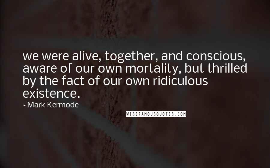 Mark Kermode Quotes: we were alive, together, and conscious, aware of our own mortality, but thrilled by the fact of our own ridiculous existence.