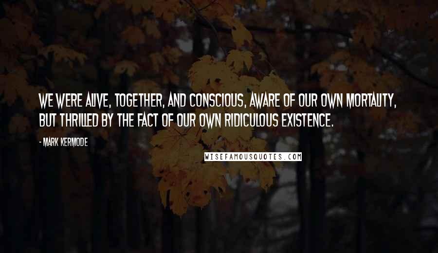 Mark Kermode Quotes: we were alive, together, and conscious, aware of our own mortality, but thrilled by the fact of our own ridiculous existence.