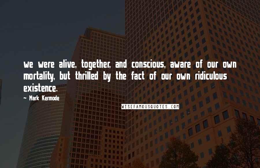 Mark Kermode Quotes: we were alive, together, and conscious, aware of our own mortality, but thrilled by the fact of our own ridiculous existence.