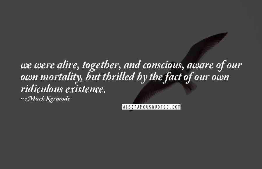 Mark Kermode Quotes: we were alive, together, and conscious, aware of our own mortality, but thrilled by the fact of our own ridiculous existence.