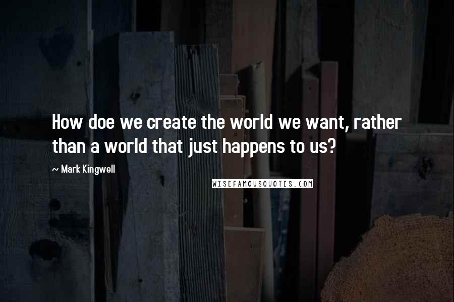 Mark Kingwell Quotes: How doe we create the world we want, rather than a world that just happens to us?