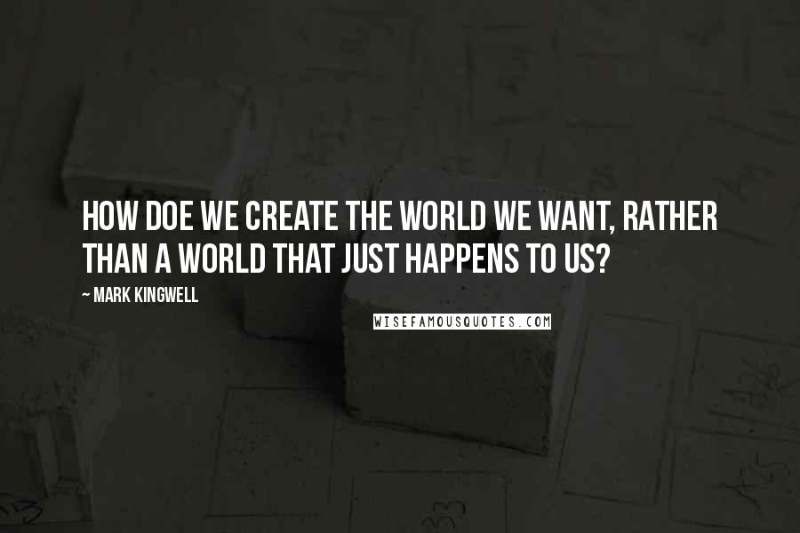 Mark Kingwell Quotes: How doe we create the world we want, rather than a world that just happens to us?