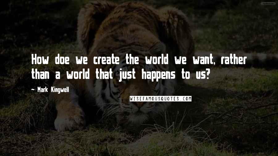Mark Kingwell Quotes: How doe we create the world we want, rather than a world that just happens to us?