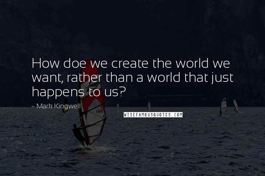 Mark Kingwell Quotes: How doe we create the world we want, rather than a world that just happens to us?