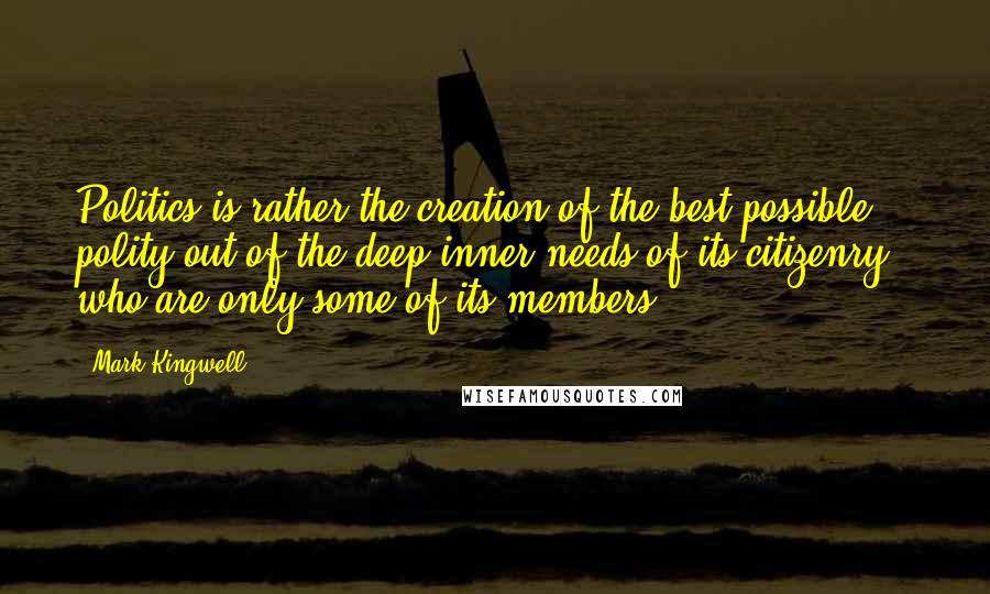 Mark Kingwell Quotes: Politics is rather the creation of the best possible polity out of the deep inner needs of its citizenry - who are only some of its members.