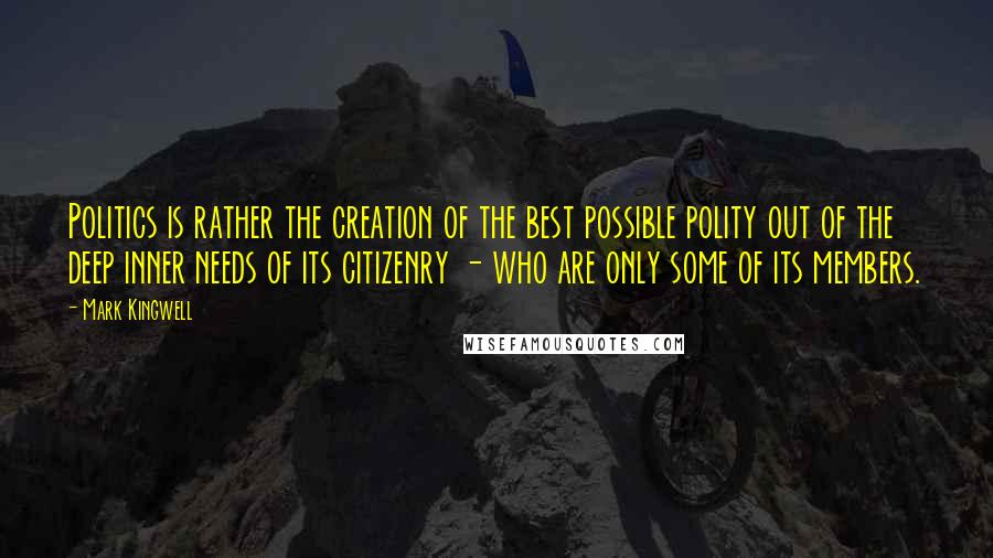 Mark Kingwell Quotes: Politics is rather the creation of the best possible polity out of the deep inner needs of its citizenry - who are only some of its members.