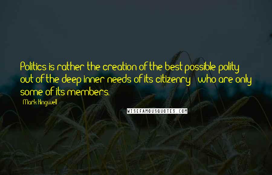Mark Kingwell Quotes: Politics is rather the creation of the best possible polity out of the deep inner needs of its citizenry - who are only some of its members.