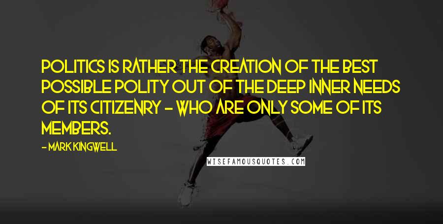 Mark Kingwell Quotes: Politics is rather the creation of the best possible polity out of the deep inner needs of its citizenry - who are only some of its members.