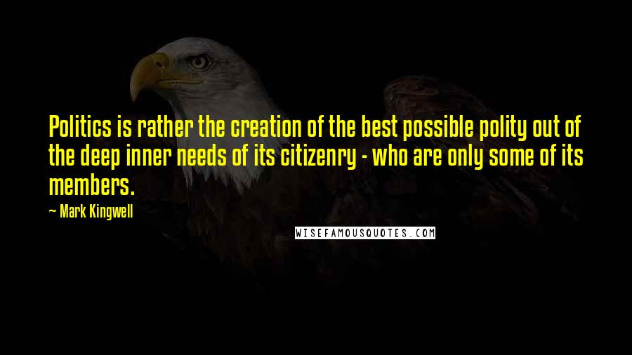 Mark Kingwell Quotes: Politics is rather the creation of the best possible polity out of the deep inner needs of its citizenry - who are only some of its members.