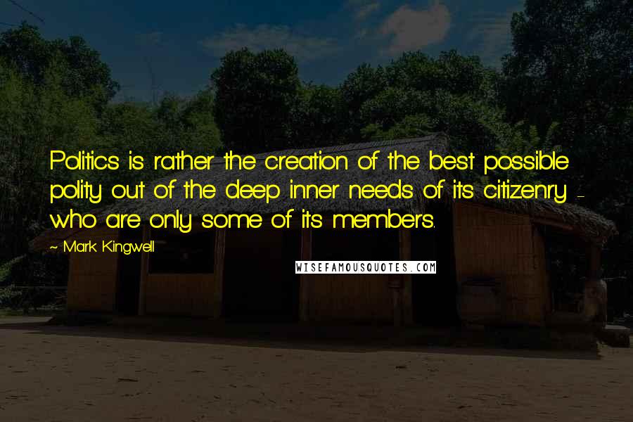 Mark Kingwell Quotes: Politics is rather the creation of the best possible polity out of the deep inner needs of its citizenry - who are only some of its members.