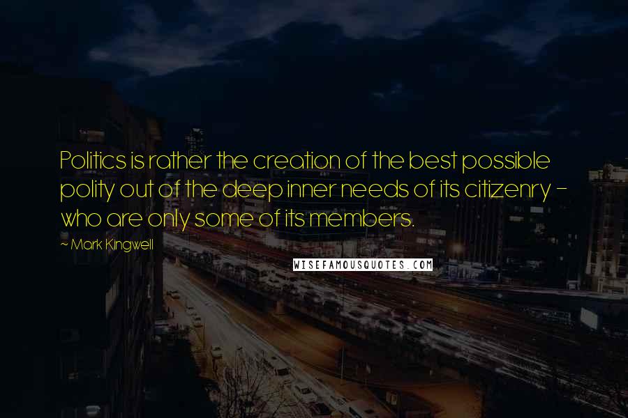 Mark Kingwell Quotes: Politics is rather the creation of the best possible polity out of the deep inner needs of its citizenry - who are only some of its members.