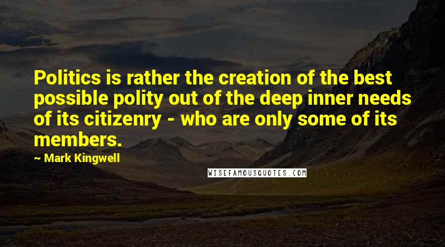 Mark Kingwell Quotes: Politics is rather the creation of the best possible polity out of the deep inner needs of its citizenry - who are only some of its members.