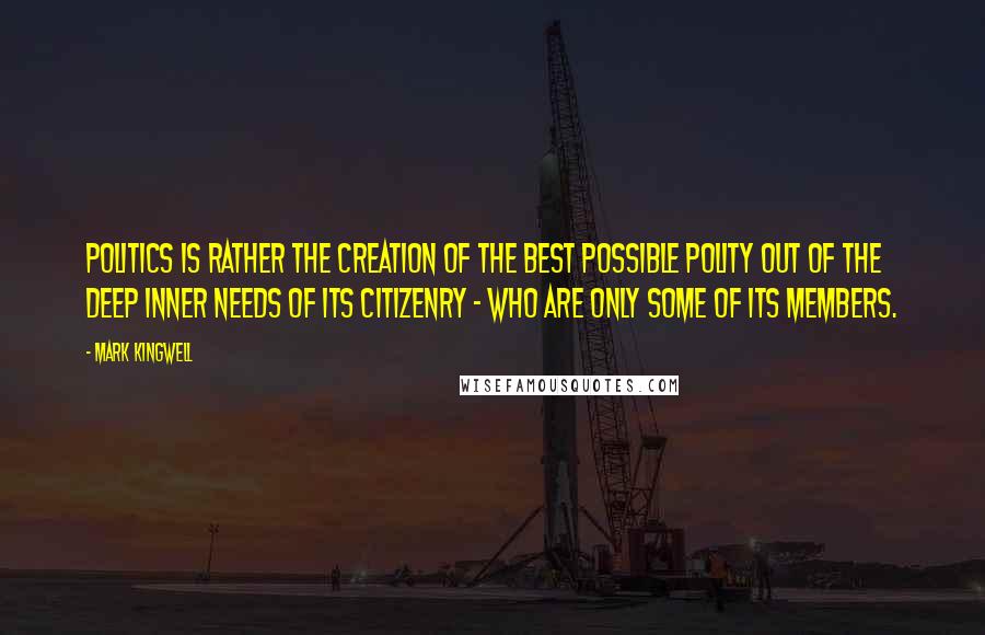 Mark Kingwell Quotes: Politics is rather the creation of the best possible polity out of the deep inner needs of its citizenry - who are only some of its members.