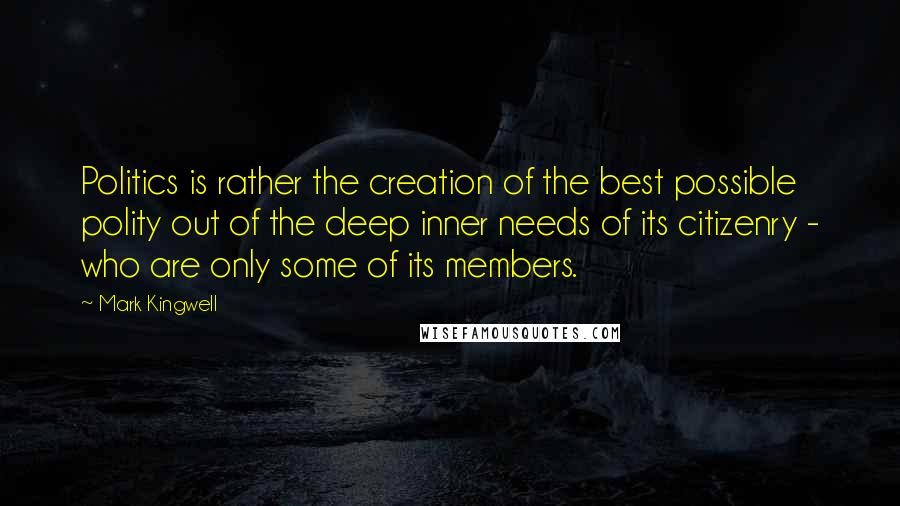 Mark Kingwell Quotes: Politics is rather the creation of the best possible polity out of the deep inner needs of its citizenry - who are only some of its members.