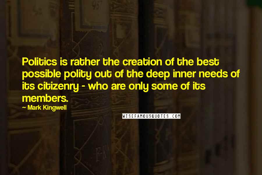 Mark Kingwell Quotes: Politics is rather the creation of the best possible polity out of the deep inner needs of its citizenry - who are only some of its members.