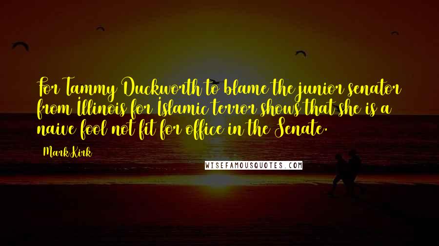 Mark Kirk Quotes: For Tammy Duckworth to blame the junior senator from Illinois for Islamic terror shows that she is a naive fool not fit for office in the Senate.