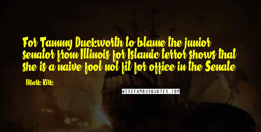 Mark Kirk Quotes: For Tammy Duckworth to blame the junior senator from Illinois for Islamic terror shows that she is a naive fool not fit for office in the Senate.