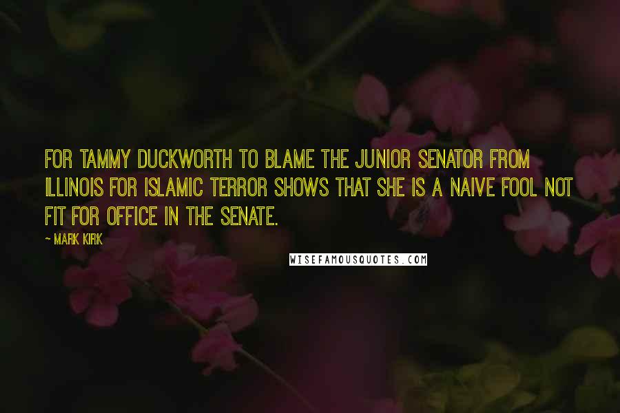 Mark Kirk Quotes: For Tammy Duckworth to blame the junior senator from Illinois for Islamic terror shows that she is a naive fool not fit for office in the Senate.
