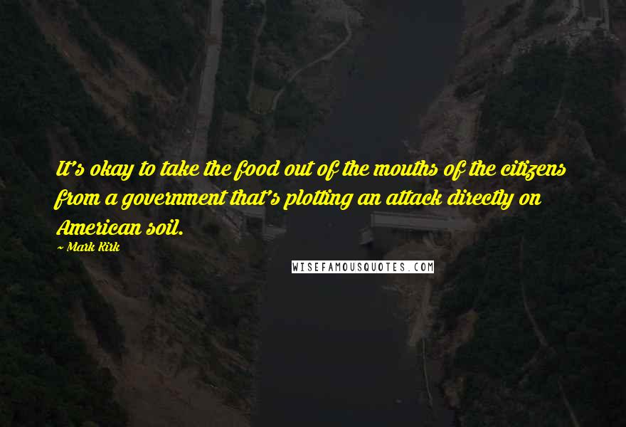 Mark Kirk Quotes: It's okay to take the food out of the mouths of the citizens from a government that's plotting an attack directly on American soil.