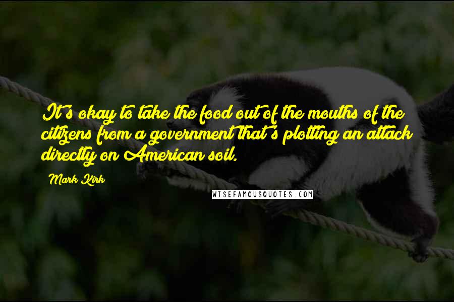 Mark Kirk Quotes: It's okay to take the food out of the mouths of the citizens from a government that's plotting an attack directly on American soil.