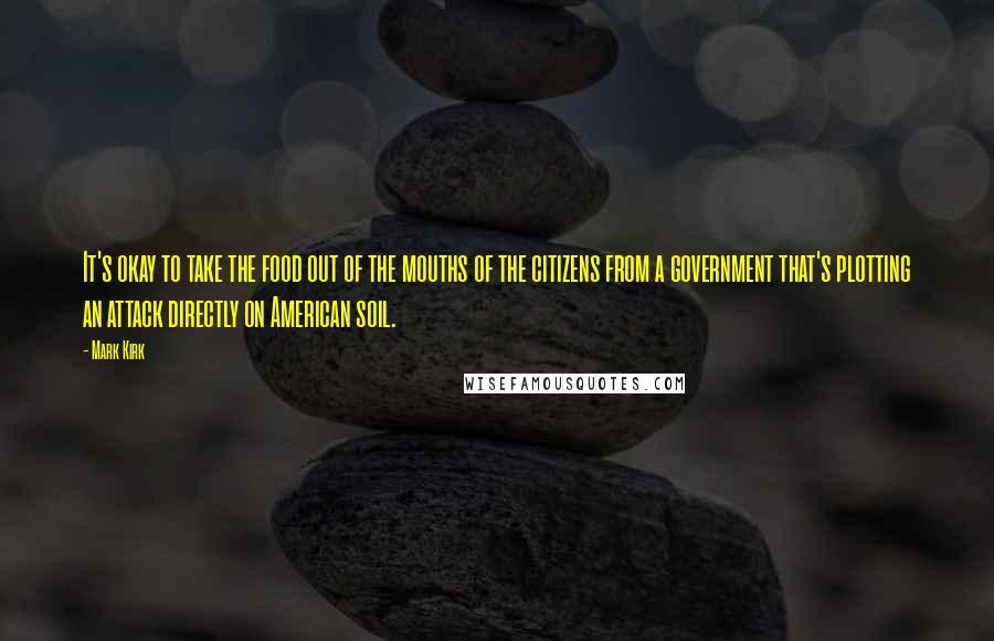 Mark Kirk Quotes: It's okay to take the food out of the mouths of the citizens from a government that's plotting an attack directly on American soil.