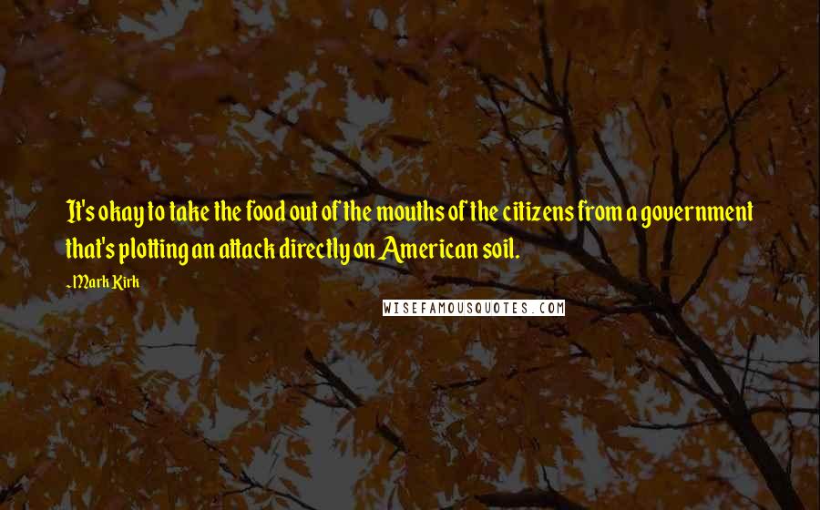 Mark Kirk Quotes: It's okay to take the food out of the mouths of the citizens from a government that's plotting an attack directly on American soil.