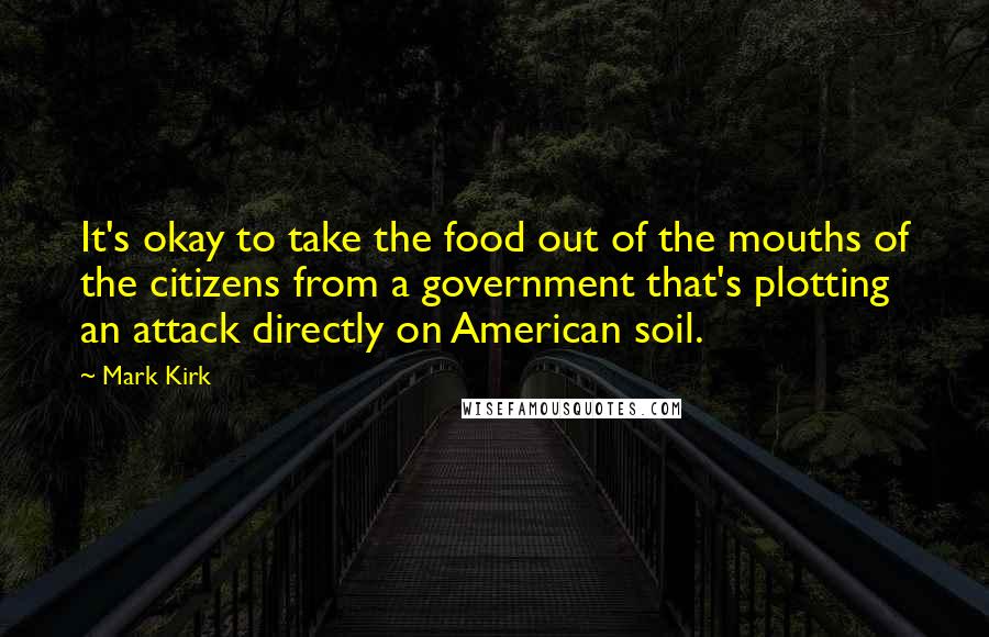 Mark Kirk Quotes: It's okay to take the food out of the mouths of the citizens from a government that's plotting an attack directly on American soil.