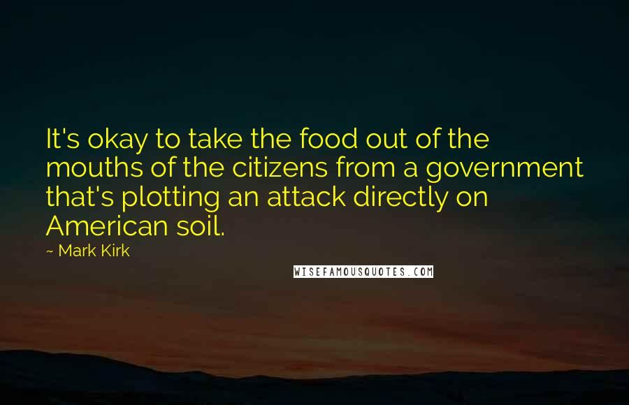 Mark Kirk Quotes: It's okay to take the food out of the mouths of the citizens from a government that's plotting an attack directly on American soil.