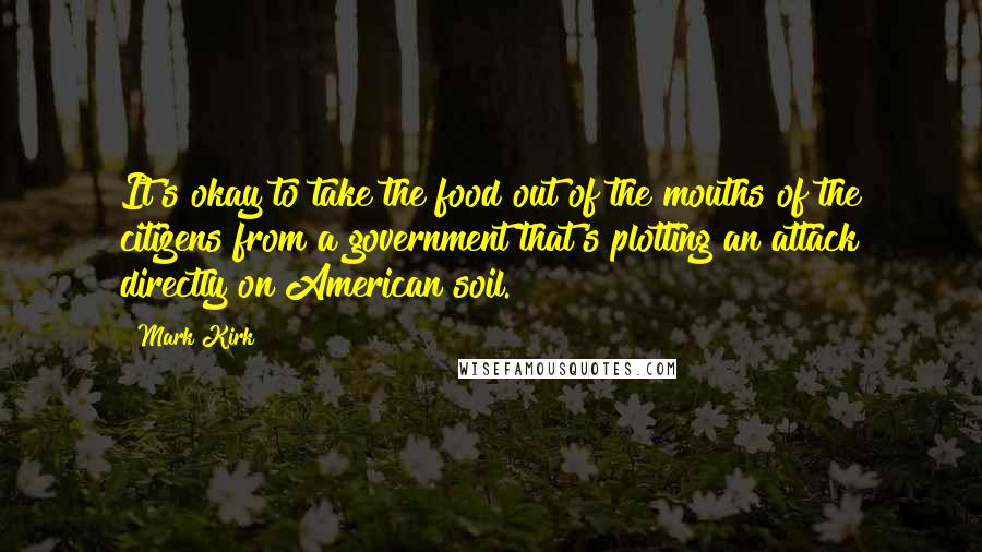 Mark Kirk Quotes: It's okay to take the food out of the mouths of the citizens from a government that's plotting an attack directly on American soil.