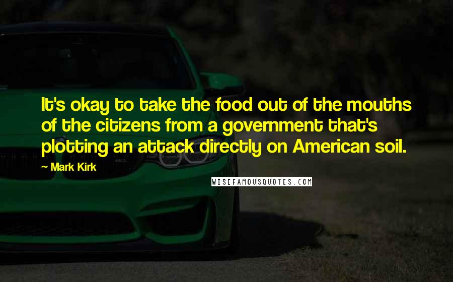 Mark Kirk Quotes: It's okay to take the food out of the mouths of the citizens from a government that's plotting an attack directly on American soil.