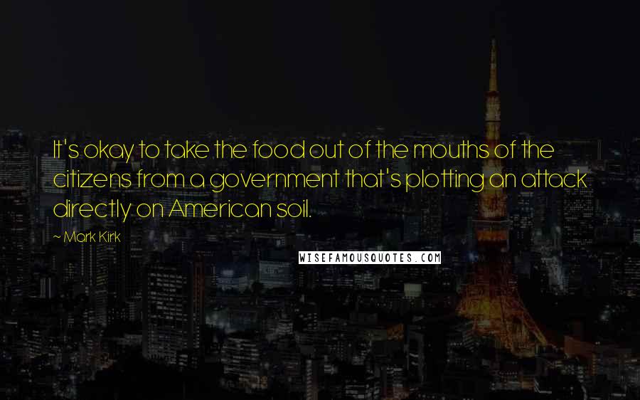 Mark Kirk Quotes: It's okay to take the food out of the mouths of the citizens from a government that's plotting an attack directly on American soil.